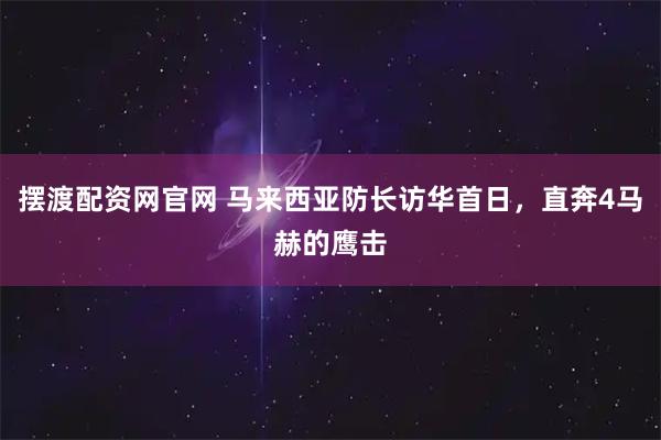 摆渡配资网官网 马来西亚防长访华首日，直奔4马赫的鹰击