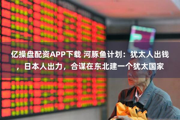 亿操盘配资APP下载 河豚鱼计划：犹太人出钱，日本人出力，合谋在东北建一个犹太国家
