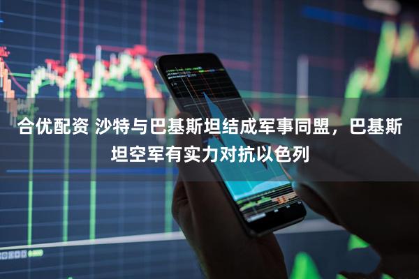 合优配资 沙特与巴基斯坦结成军事同盟，巴基斯坦空军有实力对抗以色列