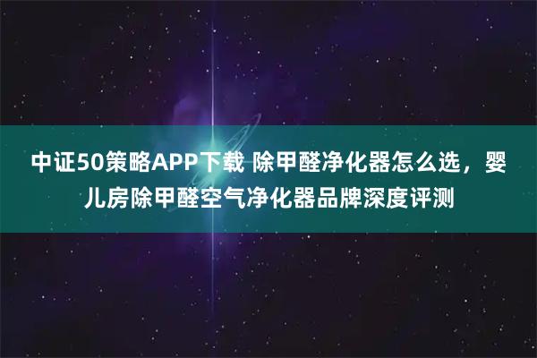 中证50策略APP下载 除甲醛净化器怎么选，婴儿房除甲醛空气净化器品牌深度评测
