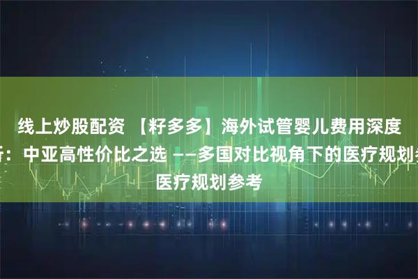 线上炒股配资 【籽多多】海外试管婴儿费用深度解析：中亚高性价比之选 ——多国对比视角下的医疗规划参考