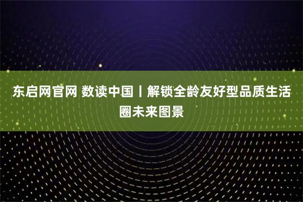 东启网官网 数读中国丨解锁全龄友好型品质生活圈未来图景