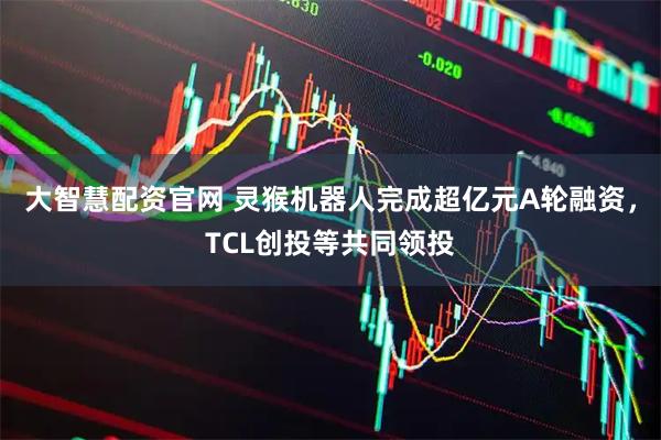 大智慧配资官网 灵猴机器人完成超亿元A轮融资，TCL创投等共同领投