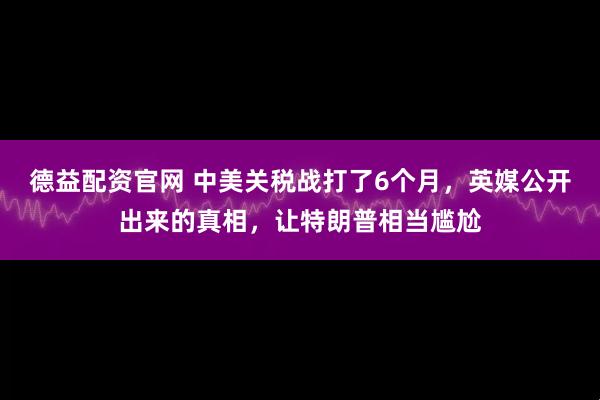 德益配资官网 中美关税战打了6个月，英媒公开出来的真相，让特朗普相当尴尬