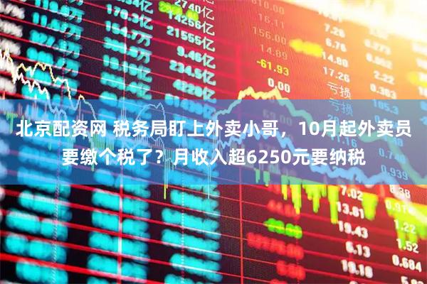 北京配资网 税务局盯上外卖小哥，10月起外卖员要缴个税了？月收入超6250元要纳税