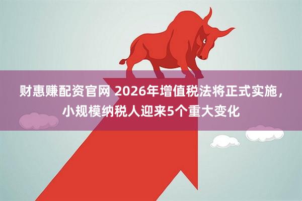 财惠赚配资官网 2026年增值税法将正式实施，小规模纳税人迎来5个重大变化