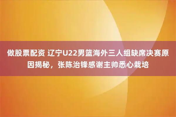 做股票配资 辽宁U22男篮海外三人组缺席决赛原因揭秘，张陈治锋感谢主帅悉心栽培