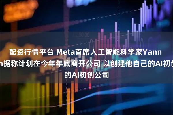 配资行情平台 Meta首席人工智能科学家Yann Lecun据称计划在今年年底离开公司 以创建他自己的AI初创公司