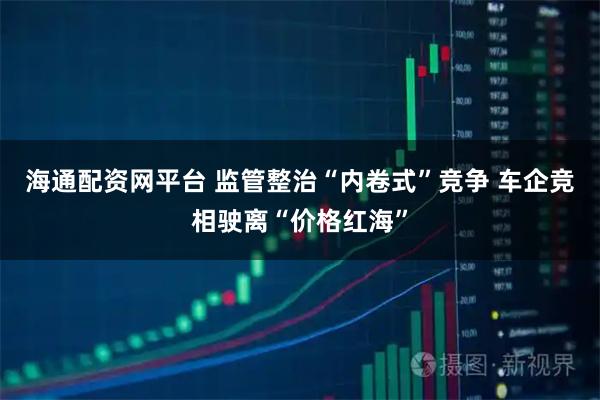 海通配资网平台 监管整治“内卷式”竞争 车企竞相驶离“价格红海”