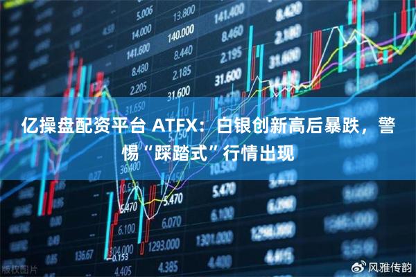 亿操盘配资平台 ATFX:白银创新高后暴跌,警惕“踩踏式”行情出现