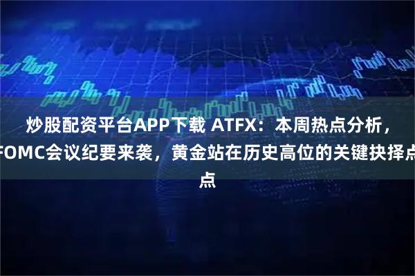 炒股配资平台APP下载 ATFX：本周热点分析，FOMC会议纪要来袭，黄金站在历史高位的关键抉择点