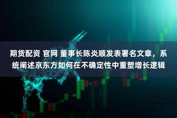 期货配资 官网 董事长陈炎顺发表署名文章，系统阐述京东方如何在不确定性中重塑增长逻辑