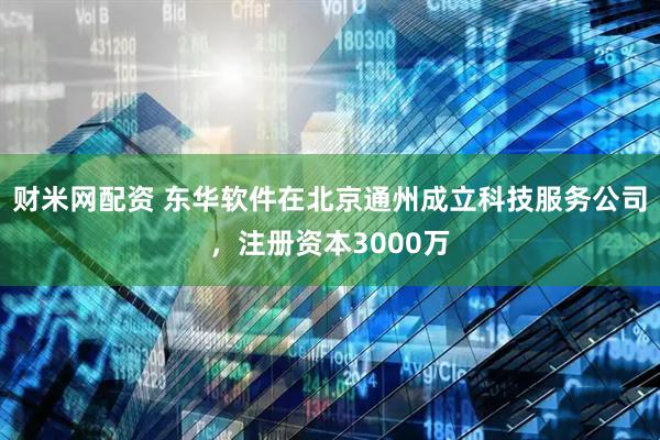 财米网配资 东华软件在北京通州成立科技服务公司，注册资本3000万