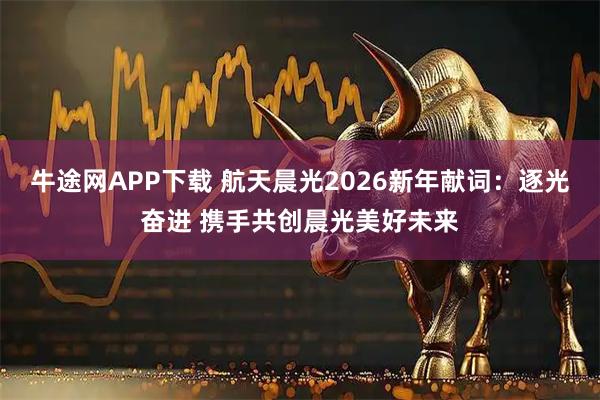 牛途网APP下载 航天晨光2026新年献词：逐光奋进 携手共创晨光美好未来