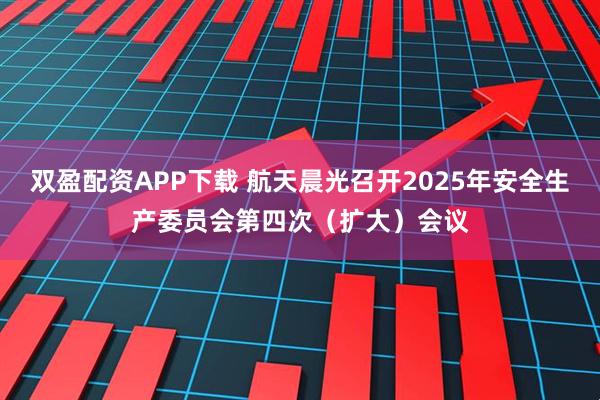 双盈配资APP下载 航天晨光召开2025年安全生产委员会第四次（扩大）会议