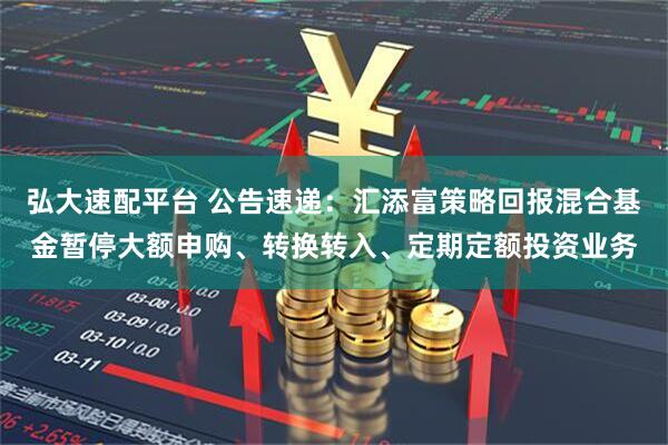 弘大速配平台 公告速递：汇添富策略回报混合基金暂停大额申购、转换转入、定期定额投资业务