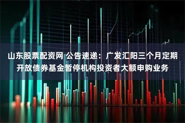 山东股票配资网 公告速递：广发汇阳三个月定期开放债券基金暂停机构投资者大额申购业务