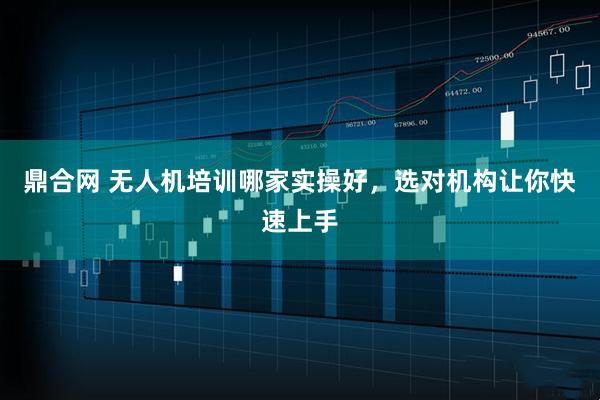 鼎合网 无人机培训哪家实操好，选对机构让你快速上手