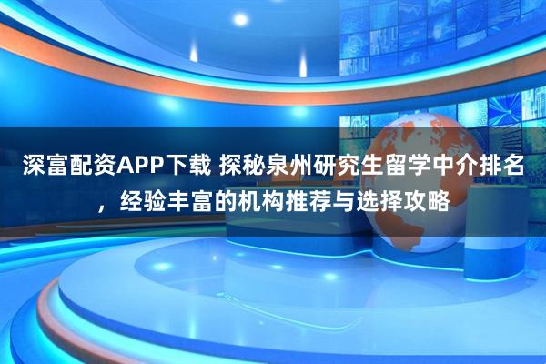 深富配资APP下载 探秘泉州研究生留学中介排名，经验丰富的机构推荐与选择攻略