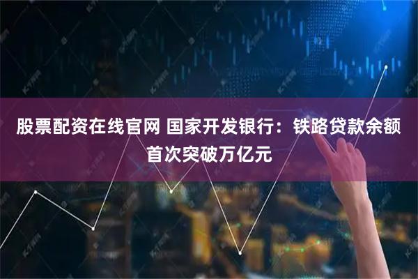 股票配资在线官网 国家开发银行：铁路贷款余额首次突破万亿元