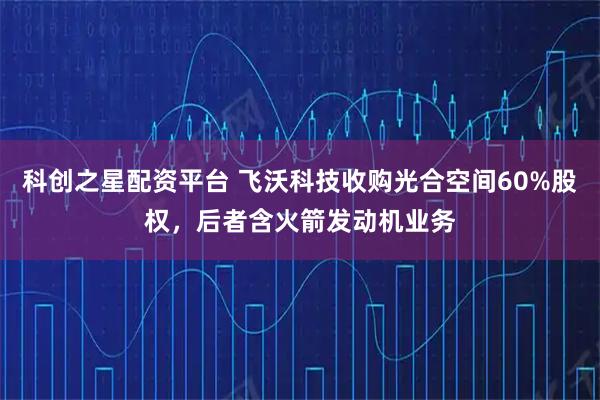 科创之星配资平台 飞沃科技收购光合空间60%股权，后者含火箭发动机业务