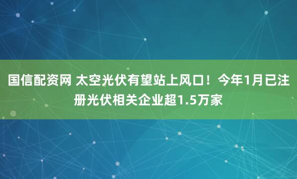 国信配资网 太空光伏有望站上风口！今年1月已注册光伏相关企业超1.5万家