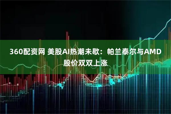 360配资网 美股AI热潮未歇：帕兰泰尔与AMD股价双双上涨