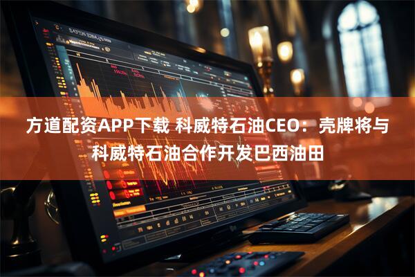 方道配资APP下载 科威特石油CEO：壳牌将与科威特石油合作开发巴西油田