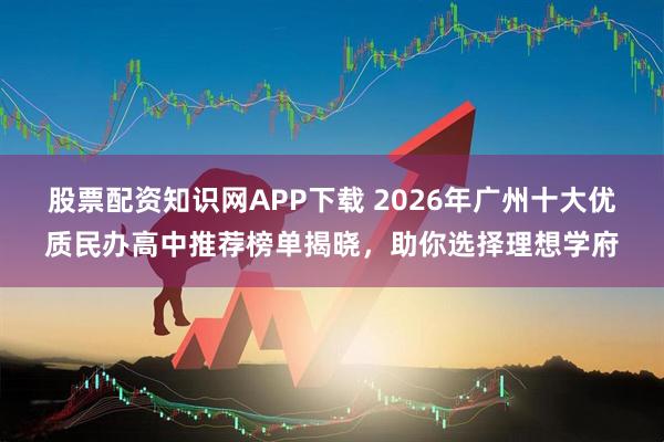股票配资知识网APP下载 2026年广州十大优质民办高中推荐榜单揭晓，助你选择理想学府