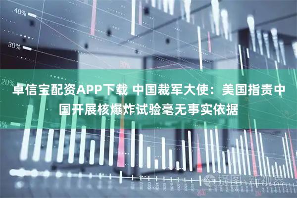 卓信宝配资APP下载 中国裁军大使：美国指责中国开展核爆炸试验毫无事实依据