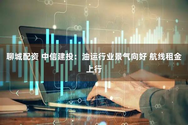 聊城配资 中信建投：油运行业景气向好 航线租金上行