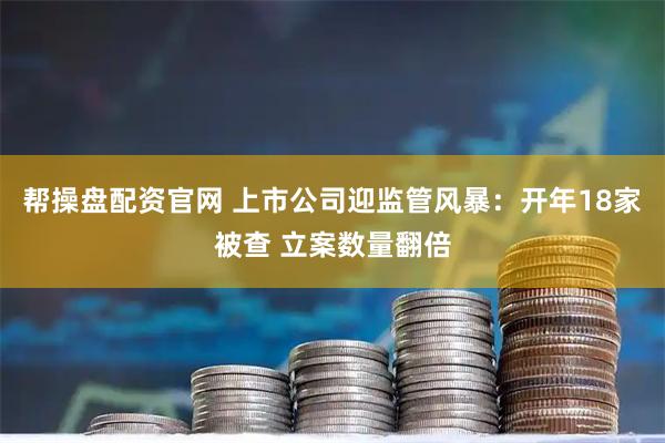 帮操盘配资官网 上市公司迎监管风暴：开年18家被查 立案数量翻倍
