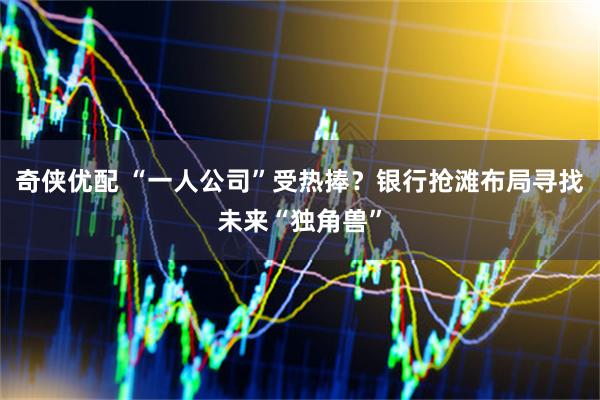 奇侠优配 “一人公司”受热捧？银行抢滩布局寻找未来“独角兽”