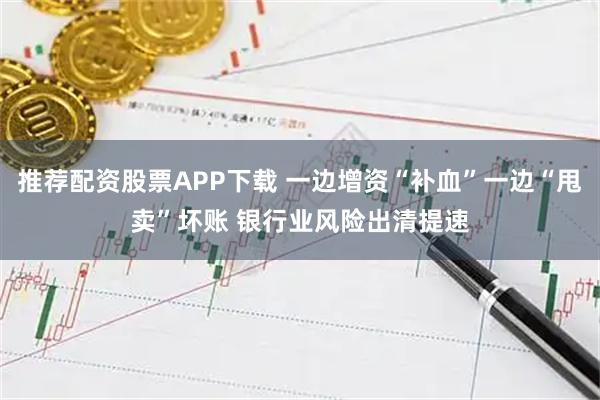 推荐配资股票APP下载 一边增资“补血”一边“甩卖”坏账 银行业风险出清提速
