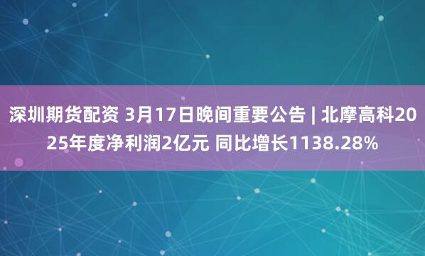 深圳期货配资 3月17日晚间重要公告 | 北摩高科2025年度净利润2亿元 同比增长1138.28%