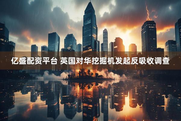 亿盛配资平台 英国对华挖掘机发起反吸收调查