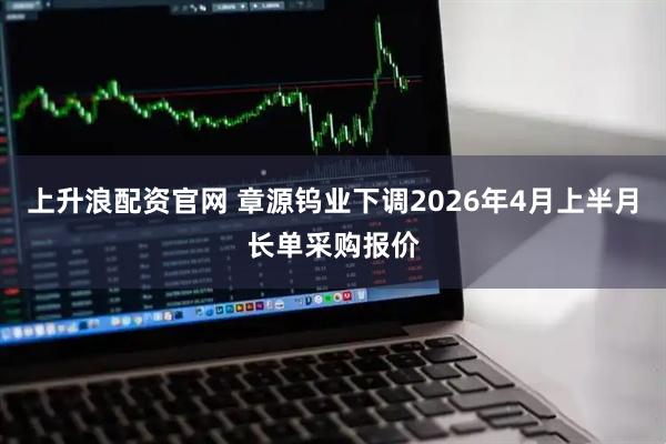 上升浪配资官网 章源钨业下调2026年4月上半月长单采购报价