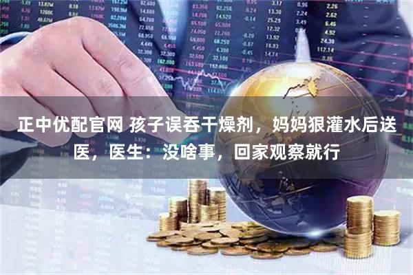 正中优配官网 孩子误吞干燥剂，妈妈狠灌水后送医，医生：没啥事，回家观察就行