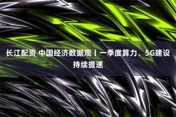 长江配资 中国经济数据观丨一季度算力、5G建设持续提速