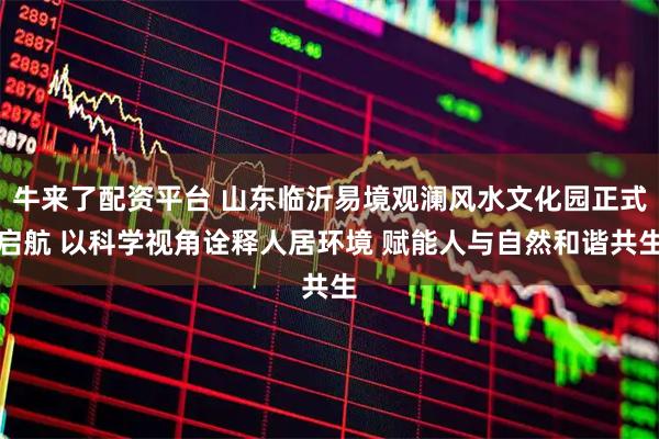 牛来了配资平台 山东临沂易境观澜风水文化园正式启航 以科学视角诠释人居环境 赋能人与自然和谐共生