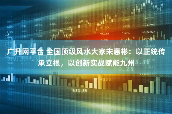 广升网平台 全国顶级风水大家宋惠彬：以正统传承立根，以创新实战赋能九州