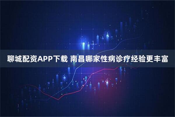 聊城配资APP下载 南昌哪家性病诊疗经验更丰富