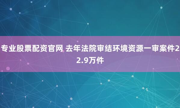 专业股票配资官网 去年法院审结环境资源一审案件22.9万件
