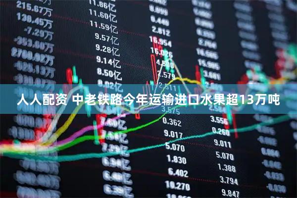 人人配资 中老铁路今年运输进口水果超13万吨