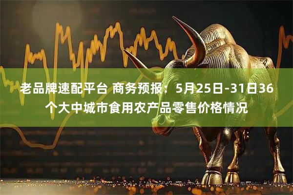 老品牌速配平台 商务预报：5月25日-31日36个大中城市食用农产品零售价格情况