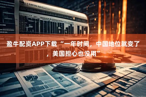 盈牛配资APP下载 “一年时间,中国地位就变了,美国担心也没用”