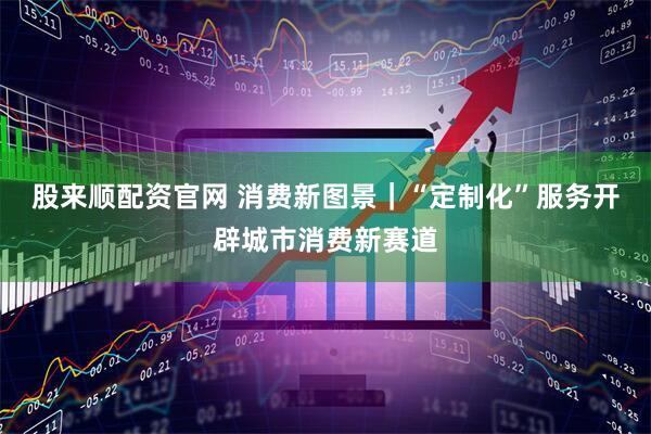 股来顺配资官网 消费新图景｜“定制化”服务开辟城市消费新赛道