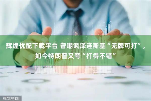 辉煌优配下载平台 曾嘲讽泽连斯基“无牌可打”,如今特朗普又夸“打得不错”