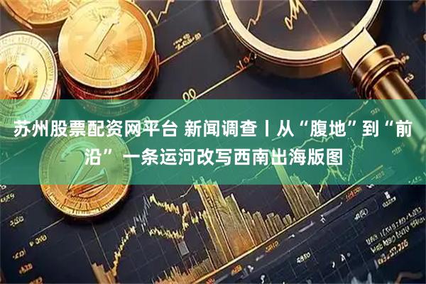 苏州股票配资网平台 新闻调查丨从“腹地”到“前沿” 一条运河改写西南出海版图