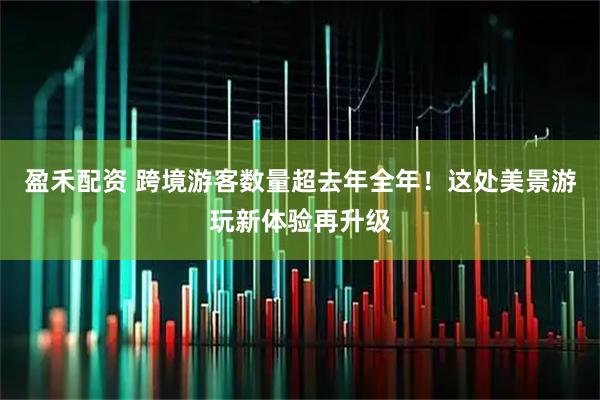 盈禾配资 跨境游客数量超去年全年！这处美景游玩新体验再升级